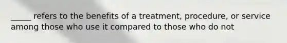 _____ refers to the benefits of a treatment, procedure, or service among those who use it compared to those who do not