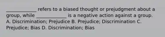 _____________ refers to a biased thought or prejudgment about a group, while _____________ is a negative action against a group. A. Discrimination; Prejudice B. Prejudice; Discrimination C. Prejudice; Bias D. Discrimination; Bias