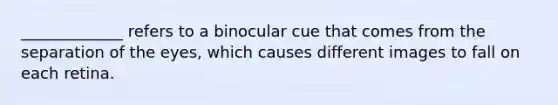 _____________ refers to a binocular cue that comes from the separation of the eyes, which causes different images to fall on each retina.