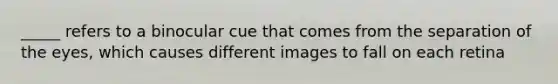 _____ refers to a binocular cue that comes from the separation of the eyes, which causes different images to fall on each retina