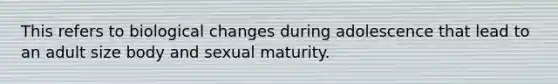 This refers to biological changes during adolescence that lead to an adult size body and sexual maturity.