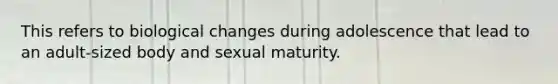 This refers to biological changes during adolescence that lead to an adult-sized body and sexual maturity.