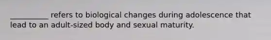 __________ refers to biological changes during adolescence that lead to an adult-sized body and sexual maturity.