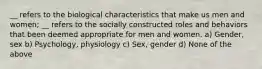 __ refers to the biological characteristics that make us men and women; __ refers to the socially constructed roles and behaviors that been deemed appropriate for men and women. a) Gender, sex b) Psychology, physiology c) Sex, gender d) None of the above