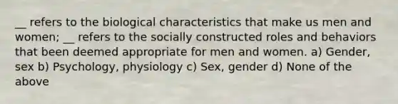 __ refers to the biological characteristics that make us men and women; __ refers to the socially constructed roles and behaviors that been deemed appropriate for men and women. a) Gender, sex b) Psychology, physiology c) Sex, gender d) None of the above