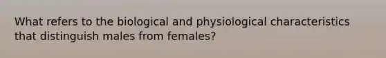 What refers to the biological and physiological characteristics that distinguish males from females?