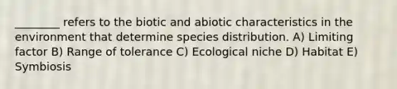 ________ refers to the biotic and abiotic characteristics in the environment that determine species distribution. A) Limiting factor B) Range of tolerance C) Ecological niche D) Habitat E) Symbiosis