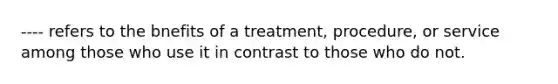 ---- refers to the bnefits of a treatment, procedure, or service among those who use it in contrast to those who do not.