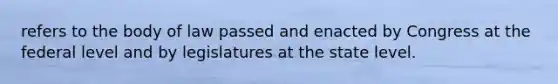 refers to the body of law passed and enacted by Congress at the federal level and by legislatures at the state level.