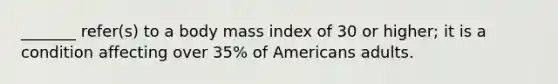 _______ refer(s) to a body mass index of 30 or higher; it is a condition affecting over 35% of Americans adults.