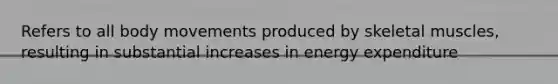 Refers to all body movements produced by skeletal muscles, resulting in substantial increases in energy expenditure