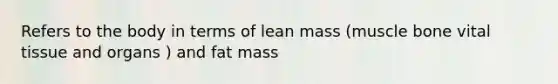 Refers to the body in terms of lean mass (muscle bone vital tissue and organs ) and fat mass