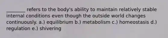 ________ refers to the body's ability to maintain relatively stable internal conditions even though the outside world changes continuously. a.) equilibrium b.) metabolism c.) homeostasis d.) regulation e.) shivering