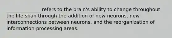 ______________ refers to the brain's ability to change throughout the life span through the addition of new neurons, new interconnections between neurons, and the reorganization of information-processing areas.