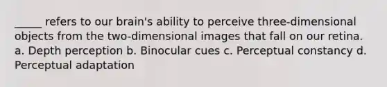 _____ refers to our brain's ability to perceive three-dimensional objects from the two-dimensional images that fall on our retina. a. Depth perception b. Binocular cues c. Perceptual constancy d. Perceptual adaptation