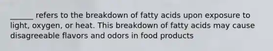 ______ refers to the breakdown of fatty acids upon exposure to light, oxygen, or heat. This breakdown of fatty acids may cause disagreeable flavors and odors in food products