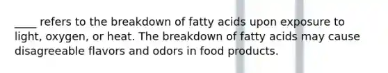 ____ refers to the breakdown of fatty acids upon exposure to light, oxygen, or heat. The breakdown of fatty acids may cause disagreeable flavors and odors in food products.