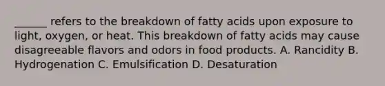 ______ refers to the breakdown of fatty acids upon exposure to light, oxygen, or heat. This breakdown of fatty acids may cause disagreeable flavors and odors in food products. A. Rancidity B. Hydrogenation C. Emulsification D. Desaturation