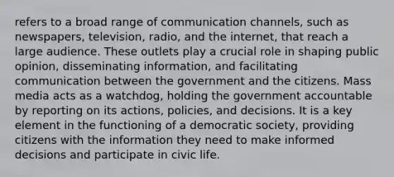 refers to a broad range of communication channels, such as newspapers, television, radio, and the internet, that reach a large audience. These outlets play a crucial role in shaping public opinion, disseminating information, and facilitating communication between the government and the citizens. Mass media acts as a watchdog, holding the government accountable by reporting on its actions, policies, and decisions. It is a key element in the functioning of a democratic society, providing citizens with the information they need to make informed decisions and participate in civic life.