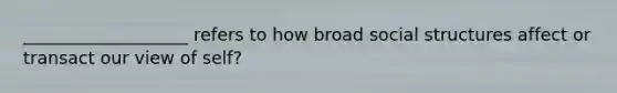 ___________________ refers to how broad social structures affect or transact our view of self?