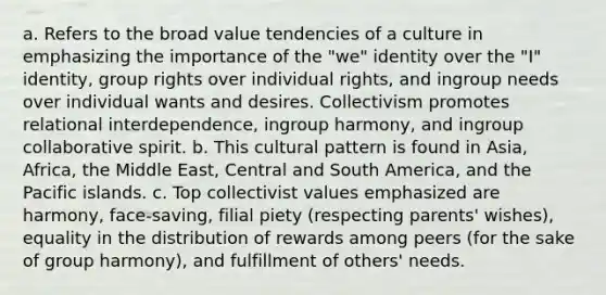 a. Refers to the broad value tendencies of a culture in emphasizing the importance of the "we" identity over the "I" identity, group rights over individual rights, and ingroup needs over individual wants and desires. Collectivism promotes relational interdependence, ingroup harmony, and ingroup collaborative spirit. b. This cultural pattern is found in Asia, Africa, the Middle East, Central and South America, and the Pacific islands. c. Top collectivist values emphasized are harmony, face-saving, filial piety (respecting parents' wishes), equality in the distribution of rewards among peers (for the sake of group harmony), and fulfillment of others' needs.