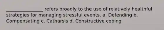 ________________ refers broadly to the use of relatively healthful strategies for managing stressful events. a. Defending b. Compensating c. Catharsis d. Constructive coping