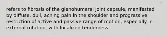 refers to ﬁbrosis of the glenohumeral joint capsule, manifested by diffuse, dull, aching pain in the shoulder and progressive restriction of active and passive range of motion, especially in external rotation, with localized tenderness