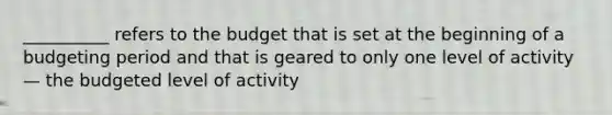 __________ refers to the budget that is set at the beginning of a budgeting period and that is geared to only one level of activity— the budgeted level of activity