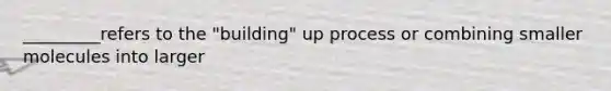 _________refers to the "building" up process or combining smaller molecules into larger