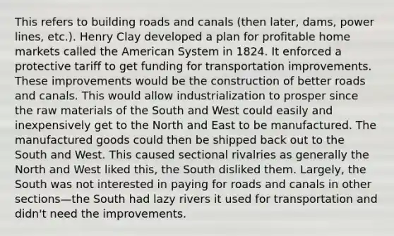 This refers to building roads and canals (then later, dams, power lines, etc.). Henry Clay developed a plan for profitable home markets called the American System in 1824. It enforced a protective tariff to get funding for transportation improvements. These improvements would be the construction of better roads and canals. This would allow industrialization to prosper since the raw materials of the South and West could easily and inexpensively get to the North and East to be manufactured. The manufactured goods could then be shipped back out to the South and West. This caused sectional rivalries as generally the North and West liked this, the South disliked them. Largely, the South was not interested in paying for roads and canals in other sections—the South had lazy rivers it used for transportation and didn't need the improvements.