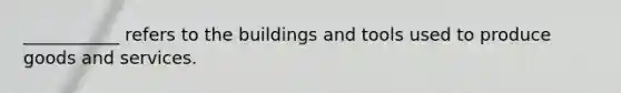 ___________ refers to the buildings and tools used to produce goods and services.