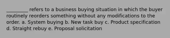 _________ refers to a business buying situation in which the buyer routinely reorders something without any modifications to the order. a. System buying b. New task buy c. Product specification d. Straight rebuy e. Proposal solicitation