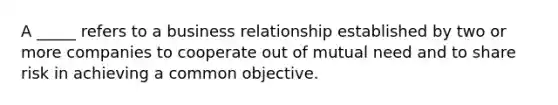 A _____ refers to a business relationship established by two or more companies to cooperate out of mutual need and to share risk in achieving a common objective.