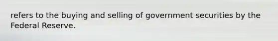 refers to the buying and selling of government securities by the Federal Reserve.