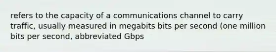 refers to the capacity of a communications channel to carry traffic, usually measured in megabits bits per second (one million bits per second, abbreviated Gbps