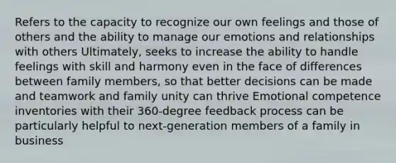 Refers to the capacity to recognize our own feelings and those of others and the ability to manage our emotions and relationships with others Ultimately, seeks to increase the ability to handle feelings with skill and harmony even in the face of differences between family members, so that better decisions can be made and teamwork and family unity can thrive Emotional competence inventories with their 360-degree feedback process can be particularly helpful to next-generation members of a family in business