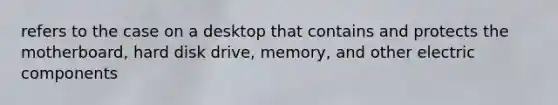 refers to the case on a desktop that contains and protects the motherboard, hard disk drive, memory, and other electric components