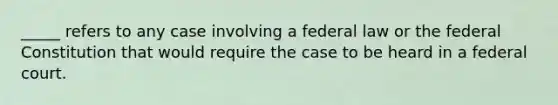 _____ refers to any case involving a federal law or the federal Constitution that would require the case to be heard in a federal court.