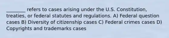 ________ refers to cases arising under the U.S. Constitution, treaties, or federal statutes and regulations. A) Federal question cases B) Diversity of citizenship cases C) Federal crimes cases D) Copyrights and trademarks cases