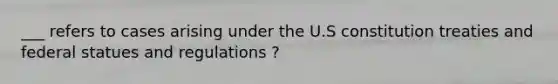 ___ refers to cases arising under the U.S constitution treaties and federal statues and regulations ?