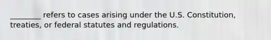 ________ refers to cases arising under the U.S. Constitution, treaties, or federal statutes and regulations.