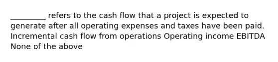 _________ refers to the cash flow that a project is expected to generate after all operating expenses and taxes have been paid. Incremental cash flow from operations Operating income EBITDA None of the above