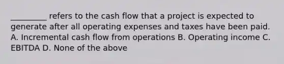 _________ refers to the cash flow that a project is expected to generate after all operating expenses and taxes have been paid. A. Incremental cash flow from operations B. Operating income C. EBITDA D. None of the above