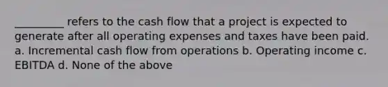 _________ refers to the cash flow that a project is expected to generate after all operating expenses and taxes have been paid. a. Incremental cash flow from operations b. Operating income c. EBITDA d. None of the above