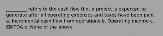 _________ refers to the cash flow that a project is expected to generate after all operating expenses and taxes have been paid. a. Incremental cash flow from operations b. Operating income c. EBITDA e. None of the above