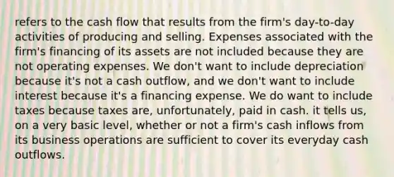 refers to the cash flow that results from the firm's day-to-day activities of producing and selling. Expenses associated with the firm's financing of its assets are not included because they are not operating expenses. We don't want to include depreciation because it's not a cash outflow, and we don't want to include interest because it's a financing expense. We do want to include taxes because taxes are, unfortunately, paid in cash. it tells us, on a very basic level, whether or not a firm's cash inflows from its business operations are sufficient to cover its everyday cash outflows.