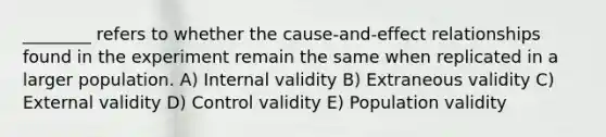 ________ refers to whether the cause-and-effect relationships found in the experiment remain the same when replicated in a larger population. A) Internal validity B) Extraneous validity C) External validity D) Control validity E) Population validity