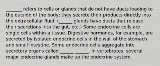 _______ refers to cells or glands that do not have ducts leading to the outside of the body; they secrete their products directly into the extracellular fluid. (______ glands have ducts that release their secretions into the gut, etc.) Some endocrine cells are single cells within a tissue. Digestive hormones, for example, are secreted by isolated endocrine cells in the wall of the stomach and small intestine. Some endocrine cells aggregate into secretory organs called ______ ______. In vertebrates, several major endocrine glands make up the endocrine system.