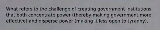 What refers to the challenge of creating government institutions that both concentrate power (thereby making government more effective) and disperse power (making it less open to tyranny).