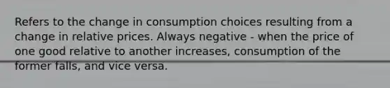 Refers to the change in consumption choices resulting from a change in relative prices. Always negative - when the price of one good relative to another increases, consumption of the former falls, and vice versa.